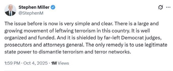Stephen Miller & [oJ

Pp @StephenM
The issue before is now is very simple and clear. There is a large and
growing movement of leftwing terrorism in this country. It is well
organized and funded. And it is shielded by far-left Democrat judges,
prosecutors and attorneys general. The only remedy is to use legitimate
state power to dismantle terrorism and terror networks.
1:59 PM - Oct 4, 2025 - 1M Views