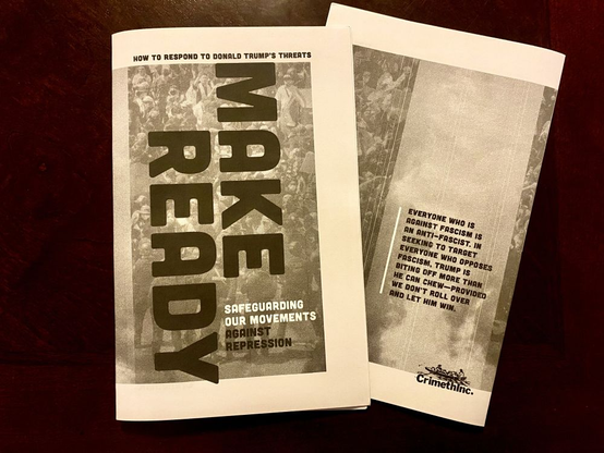 The front and back cover of the zine "Make Ready: Safeguarding Our Movements against Repression."

The back cover reads "Everyone who is
against fascism is
an anti-fascist. In
seeking to target
everyone who opposes
fascism, Trump is
biting off more than
he can chew—provided
we don’t roll over
and let him win."

There is also a CrimethInc. logo.