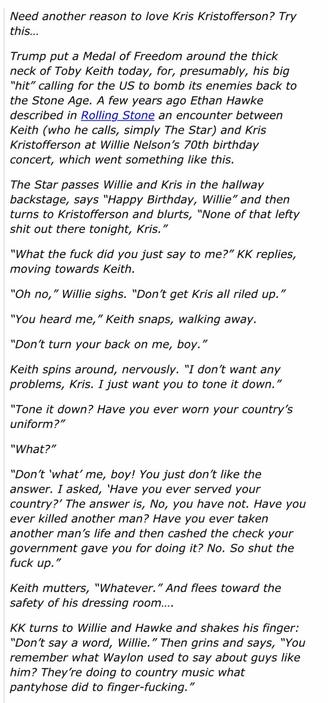 Trump put a Medal of Freedom around the
neck of Toby Keith. A few years ago Ethan Hawke described in Rolling_Stone an encounter between Keith (who he calls, simply The Star) and Kris Kristofferson at Willie Nelson's 70th birthday concert, which went something like this.
The Star passes Willie and Kris in the hallway
backstage, says "Happy Birthday, Willie" and then turns to Kristofferson and blurts,
, "None of that lefty shit out there tonight, Kris."
"What the fuck did you just say to me?" KK replies, moving towards Keith.
"Oh no, " Willie sighs. "Don't get Kris all riled up."
"You heard me," Keith snaps, walking away.
"Don't turn your back on me, boy."
Keith spins around, nervously. "I don't want any
problems, Kris. I just want you to tone it down."
"Tone it down? Have you ever worn your country's uniform?"
"What?"
"Don't 'what' me, boy! You just don't like the
answer. I asked, 'Have you ever served your
country?' The answer is, No, you have not. Have you ever killed another man? Have you ever taken another man's life and then cashed the check your government gave you for doing it? No. So shut the fuck up."
Keith mutters, "Whatever." And flees toward the
safety of his dressing room....
KK turns to Willie and Hawke and shakes his finger:
"Don't say a word, Willie." Then grins and says, "You remember what Waylon used to say about guys like him? They're doing to country music what pantyhose did to finger-fucking."