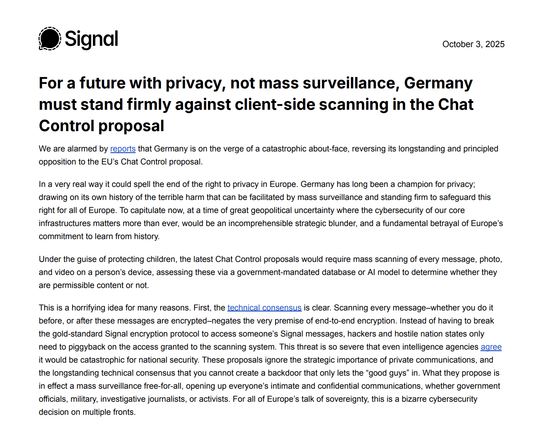 We are alarmed by reports that Germany is on the verge of a catastrophic about-face, reversing its longstanding and principled
opposition to the EU’s Chat Control proposal.
In a very real way it could spell the end of the right to privacy in Europe. Germany has long been a champion for privacy;
drawing on its own history of the terrible harm that can be facilitated by mass surveillance and standing firm to safeguard this
right for all of Europe. To capitulate now, at a time of great geopolitical uncertainty where the cybersecurity of our core
infrastructures matters more than ever, would be an incomprehensible strategic blunder, and a fundamental betrayal of Europe’s
commitment to learn from history.
Under the guise of protecting children, the latest Chat Control proposals would require mass scanning of every message, photo,
and video on a person’s device, assessing these via a government-mandated database or AI model to determine whether they
are permissible content or not.
This is a horrifying idea for many reasons. First, the technical consensus is clear. Scanning every message–whether you do it
before, or after these messages are encrypted–negates the very premise of end-to-end encryption. Instead of having to break
the gold-standard Signal encryption protocol to access someone’s Signal messages, hackers and hostile nation states only
need to piggyback on the access granted to the scanning system.