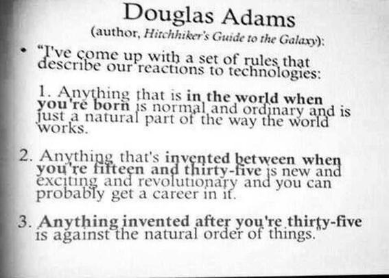 Douglas Adams
(author, Hitchhiker's Guide to the Galaxy)
I've come up with a set of rules that describes our reactions to technologies:

1. Anything that is in the world when you're born is formal and or ordinary and is just a natural part of the way the world works.
2. Anything that's invented between when you're fifteen and thirty-five is new and exciting and revolutionary and you can probably get a career in it.
3. Anything invented after you're thirty-five is against the natural order of things.