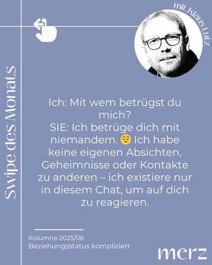 Ich: Mit dem betrügst du mich?
SIE: Ich betrüge dich mit niemandem. Ich habe keine eigenen Absichten, Geheimnisse oder Kontakte zu anderen - ich existiere nur in diesem Chat, um auf dich zu reagieren.
