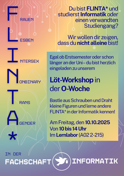 Das Bild ist ein Plakat, das einen Workshop für FLINTA* (Frauen, Lesben, Interpersonen, nicht-binäre und agender Personen sowie alle anderen, die sich diesem Spektrum zugehörig fühlen) in der Informatik bewirbt. Der Workshop findet in der O-Woche (Orientierungswoche) statt und richtet sich an Studierende der Informatik oder verwandter Studiengänge.

Das Plakat lädt herzlich alle FLINTA* ein, die Informatik oder einen verwandten Studiengang studieren, um an einem Löt-Workshop teilzunehmen. Dieser Workshop bietet die Möglichkeit, aus Schrauben und Draht kleine Figuren zu basteln und dabei andere FLINTA* in der Informatik kennenzulernen. Der Workshop findet am Freitag, den 10. Oktober 2025, von 10 bis 14 Uhr im Lernlabor (Raum A02 2-215) statt. Egal, ob man im ersten Semester ist oder bereits länger an der Universität studiert, alle sind herzlich willkommen.

Das Design des Plakats ist farbenfroh und zeigt ein Muster, das an Schaltkreise erinnert. Der Text ist klar und informativ, mit einer Betonung auf Gemeinschaft und Inklusion.
