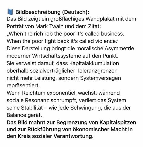 Bildbeschreibung (Deutsch):
Das Bild zeigt ein großflächiges Wandplakat mit dem Porträt von Mark Twain und dem Zitat:
„When the rich rob the poor it's called business.
When the poor fight back it's called violence." Diese Darstellung bringt die moralische Asymmetrie moderner Wirtschaftssysteme auf den Punkt.
Sie verweist darauf, dass Kapitalakkumulation oberhalb sozialverträglicher Toleranzgrenzen nicht mehr Leistung, sondern Systemversagen repräsentiert.
Wenn Reichtum exponentiell wächst, während soziale Resonanz schrumpft, verliert das System seine Stabilitat - wie jede Schwingung, die aus der Balance gerät.
Das Bild mahnt zur Begrenzung von Kapitalspitzen und zur Rückführung von ökonomischer Macht in den Kreis sozialer Verantwortung.🖖