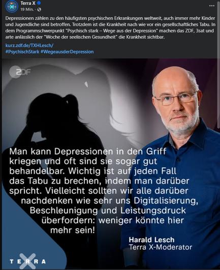 FB Posting von Terra X:

Depressionen zählen zu den häufigsten psychischen Erkrankungen weltweit, auch immer mehr Kinder und Jugendliche sind betroffen. Trotzdem ist die Krankheit nach wie vor ein gesellschaftliches Tabu. In dem Programmschwerpunkt "Psychisch stark – Wege aus der Depression" machen das ZDF, 3sat und arte anlässlich der "Woche der seelischen Gesundheit" die Krankheit sichtbar. 

Dazu ein Bild von Harald Lesch. Text darauf:
"Man kann Depressionen in den Griff kriegen und oft sind sie sogar gut behandelbar. Wichtig ist auf jeden Fall das Tabu zu brechen, indem man darüber spricht. Vielleicht sollten wir alle darüber nachdenken wie sehr uns Digitalisierung, Beschleunigung und Leistungsdruck überfordern: weniger könnte hier mehr sein!"