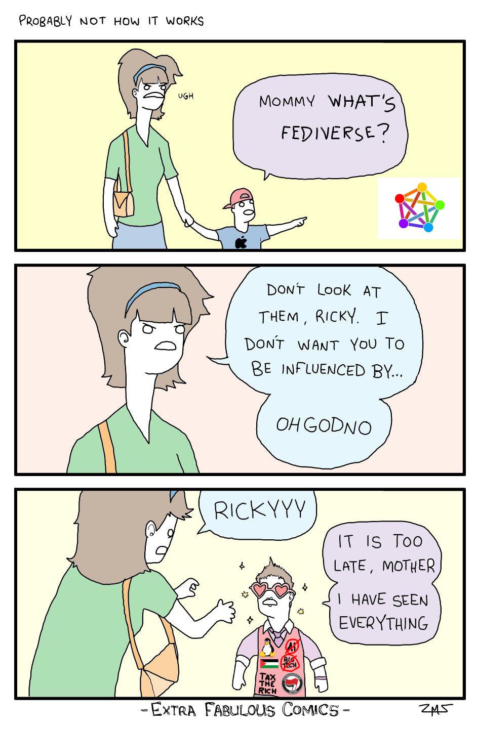 Three panel comic, titled "Probably not how it works". First panel: A woman holds hands with a small boy wearing a baseball cap and a t-shirt with the Apple logo. Boy says "Mommy what's Fediverse?", while pointing at the Fediverse logo. Second panel: Mother says "Don't look at them, Ricky. I don't want you to be influenced by... Oh God no" Third panel: Mother says "Rickyyy". Son says "It is too late, mother I have seen everything". The son is now sparkly, and wearing colorful clothes and heart shaped classes. His pink vest now says: "No to AI", "No to Big Tech", and "Tax the rich". It also has the Palestinian flag, an Antifa patch, and the Linux penguin logo. (Original comic credit: Extra Fabulous Comics. It has been lightly adapted.)