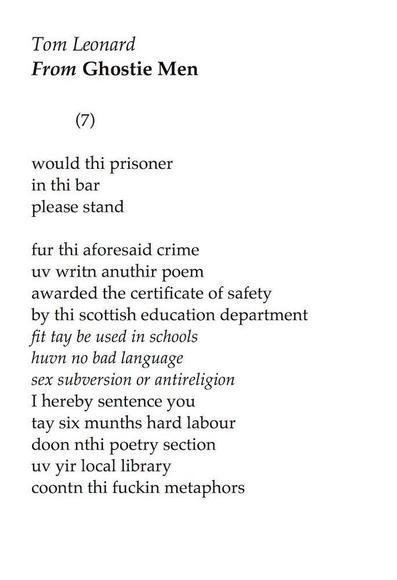 Tom Leonard
From GHOSTIE MEN

(7)

would thi prisoner
in thi bar
please stand

fur thi aforesaid crime
uv writn anuthir poem
awarded the certificate of safety
by thi scottish education department
fit tay be used in schools
huvn no bad language
sex subversion or antireligion
I hereby sentence you
tay six munths hard labour
doon thi poetry section
uv yir local library
coontn thi fuckin metaphors