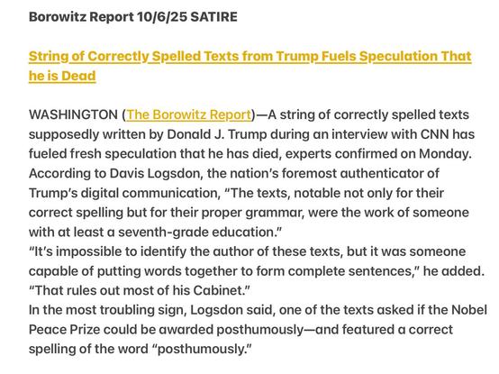 Borowitz Report 10/6/25 SATIRE
String of Correctly Spelled Texts from Trump Fuels Speculation That
he is Dead
WASHINGTON (The Borowitz Report)—A string of correctly spelled texts
supposedly written by Donald J. Trump during an interview with CNN has
fueled fresh speculation that he has died, experts confirmed on Monday.
According to Davis Logsdon, the nation’s foremost authenticator of
Trump's digital communication, “The texts, notable not only for their
correct spelling but for their proper grammar, were the work of someone
with at least a seventh-grade education.”
“It's impossible to identify the author of these texts, but it was someone
capable of putting words together to form complete sentences,” he added.
“That rules out most of his Cabinet.”
In the most troubling sign, Logsdon said, one of the texts asked if the Nobel
Peace Prize could be awarded posthumously—and featured a correct
spelling of the word “posthumously.”