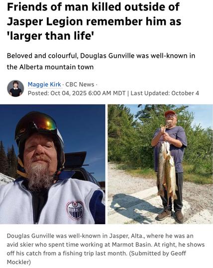 Friends of man killed outside of
Jasper Legion remember him as
larger than life
Beloved and colourful, Douglas Gunville was well-known in
the Alberta mountain town
Maggie Kirk - CBC News -
Posted: Oct 04, 2025 

Douglas Gunville was well-known in Jasper, Alta., where he was an
avid skier who spent time working at Marmot Basin. At right, he shows
off his catch from a fishing trip last month. (Submitted by Geoff
Mockler)