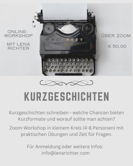 Grafik in hellgrau, oben ist eine Schreibmaschine abgebildet. Daneben die Infos:
Online-Workshop mit Lena Richter über Zoom
€ 50,00

Darunter der Text:

Kurzgeschichten
Kurzgeschichten schreiben - welche Chancen bieten Kurzformate und worauf sollte man achten?

Zoom-Workshop in kleinem Kreis (4-8 Personen) mit praktischen Übungen und Zeit für Fragen.
Für Anmeldung oder weitere Infos: 
info@lenarichter.com