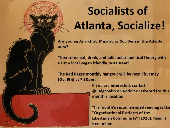 Socialists of Atlanta, Socialize!

Are you an Anarchist, Marxist, or Soc Dem in the Atlanta area?

Then come eat, drink, and talk radical political theory with us at a local vegan friendly restaurant!

The Red Pages monthly hangout will be next Thursday (Oct 9th) at 7:30pm!
If you are interested, contact @JudgeSabo on Reddit or Discord for this month's location.

This month's recommended reading is the "Organisational Platform of the
Libertarian Communists" (1926). Read it for free online!