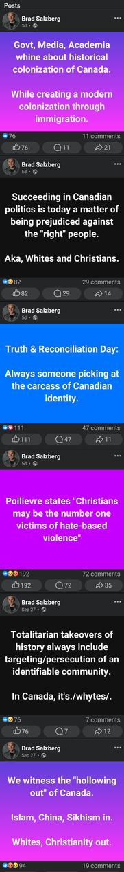 Brad Salzberg

Govt, Media, Academia whine about historical colonization of Canada.
While creating a modern colonization through immigration.

---

Brad Salzberg

Succeeding in Canadian politics is today a matter of being prejudiced against the "right" people.
Aka, Whites and Christians.

---

Brad Salzberg

Truth & Reconciliation Day:
Always someone picking at the carcass of Canadian identity.

---

Brad Salzberg

Poilievre states "Christians may be the number one victims of hate-based
violence"

---

Brad Salzberg

Totalitarian takeovers of history always include targeting/persecution of an identifiable community.
In Canada, it's./whytes/.

---

Brad Salzberg

We witness the "hollowing out" of Canada.
Islam, China, Sikhism in.
Whites, Christianity out.