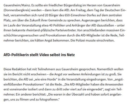 Gauersheim/Mainz. Es sollte ein friedlicher Bürgerdialog im Herzen von Gauersheim (Donnersbergkreis) werden – dann kam die AfD. Am Freitag, dem Tag der Deutschen Einheit, versammelten sich rund 20 Bürger des 650-Einwohner-Dorfes auf dem zentralen Platz, um über die Zukunft ihrer Gemeinde zu sprechen. Augenzeugen berichten, dass im Laufe der Veranstaltung etwa 40 Politiker und Anhänger der AfD dazustießen – unter ihnen bekannte rheinland-pfälzische Parteivertreter. Von anschließenden massiven Einschüchterungsversuchen und Provokationen durch die AfD-Mitglieder ist die Rede, Teilnehmer berichten, sie hätten Angst bekommen. Die Polizei musste einschreiten.
AfD-Politikerin stellt Video selbst ins Netz
Diese Redaktion hat mit Teilnehmern aus Gauersheim gesprochen. Namentlich wollen sie im Bericht nicht erscheinen – die Angst vor weiteren Anfeindungen ist zu groß. Sie berichten, die AfD sei „wie eine Horde“ in die Veranstaltung eingedrungen. Von „angsteinflößenden Provokationen“ ist die Rede