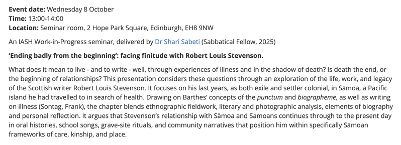 Event date:  Wednesday 8 October
Time: 13:00-14:00
Location: Seminar room, 2 Hope Park Square, Edinburgh, EH8 9NW

An IASH Work-in-Progress seminar, delivered by Dr Shari Sabeti (Sabbatical Fellow, 2025)

‘Ending badly from the beginning’: facing finitude with Robert Louis Stevenson. 

What does it mean to live - and to write - well, through experiences of illness and in the shadow of death? Is death the end, or the beginning of relationships? This presentation considers these questions through an exploration of the life, work, and legacy of the Scottish writer Robert Louis Stevenson. It focuses on his last years, as both exile and settler colonial, in Sāmoa, a Pacific island he had travelled to in search of health. Drawing on Barthes’ concepts of the punctum and biographeme, as well as writing on illness (Sontag, Frank), the chapter blends ethnographic fieldwork, literary and photographic analysis, elements of biography and personal reflection. It argues that Stevenson’s relationship with Sāmoa and Samoans continues through to the present day in oral histories, school songs, grave-site rituals, and community narratives that position him within specifically Sāmoan frameworks of care, kinship, and place.