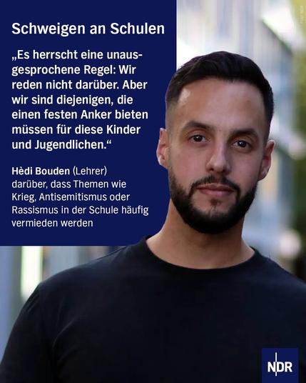 Das Bild zeigt eine Nahaufnahme von Hèdi Bouden, der direkt in die Kamera blickt. Er hat einen kurzen Bart und trägt ein schwarzes T-Shirt. Im oberen und linken Bereich des Bildes befindet sich ein großer, dunkelblauer Kasten mit einem weißen Zitat und Informationen zu dem Thema, das er anspricht. Das NDR-Logo ist unten rechts platziert.

Transkribierter Text:

Schweigen an Schulen

„Es herrscht eine unausgesprochene Regel: Wir reden nicht darüber. Aber wir sind diejenigen, die einen festen Anker bieten müssen für diese Kinder und Jugendlichen.“

Hèdi Bouden (Lehrer)
darüber, dass Themen wie Krieg, Antisemitismus oder Rassismus in der Schule häufig vermieden werden