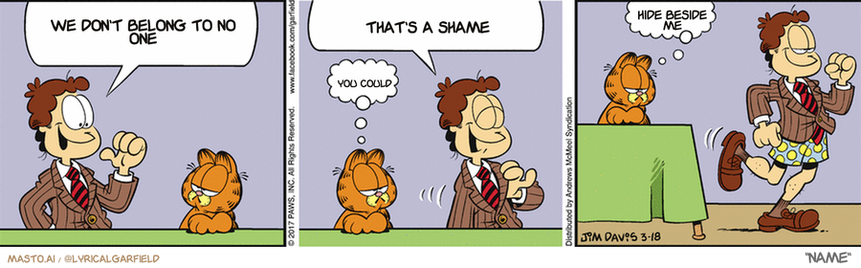 Original Garfield comic from March 18, 2017
Text replaced with lyrics from: Name

Transcript:
• We Don't Belong To No One
• That's A Shame
• You Could
• Hide Beside Me


--------------
Original Text:
• Jon:  Observe, Garfield...the new, conservative, fashionable me!  Style and class. What more does a guy need?
• Garfield:  Um...  Pants?


The comic strip is divided into three panels, each depicting a different scene involving the character Garfield. In the first panel, Garfield is seen sitting on a desk with his eyes wide open. The second panel shows Garfield sitting on the ground, possibly in a relaxed or playful stance. The third panel features Garfield running down the street. 

In each panel, a speech bubble is present, suggesting that the characters are having conversations or interacting with each other. The speech bubbles contain the phrases "We don't belong to no one" and "That's a shame", which provide some insight into the comic strip's theme of challenging social norms and expectations.