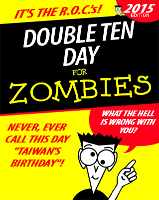 Faux "for Dummies" book cover:

IT'S THE R.O.C.'s!

DOUBLE TEN DAY
for ZOMBIES (2015 EDITION)

NEVER, EVER CALL THIS DAY "TAIWAN'S BIRTHDAY"!

WHAT THE HELL IS WRONG WITH YOU?