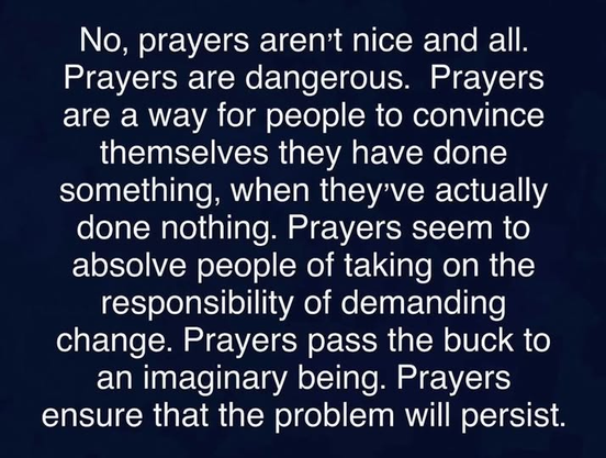 No, prayers aren't nice and all.
Prayers are dangerous. Prayers
are a way for people to convince
themselves they have done
something, when they've actually
done nothing. Prayers seem to
absolve people of taking on the
responsibility of demanding
change. Prayers pass the buck to
an imaginary being. Prayers
ensure that the problem will persist.