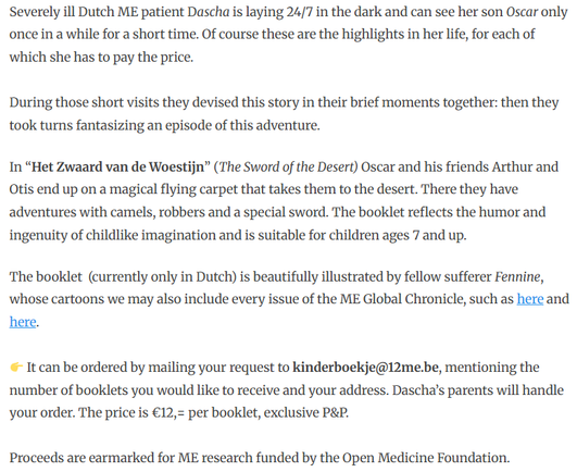 Severely ill Dutch ME patient Dascha is laying 24/7 in the dark and can see her son Oscar only once in a while for a short time. Of course these are the highlights in her life, for each of which she has to pay the price.

During those short visits they devised this story in their brief moments together: then they took turns fantasizing an episode of this adventure.

In “Het Zwaard van de Woestijn” (The Sword of the Desert) Oscar and his friends Arthur and Otis end up on a magical flying carpet that takes them to the desert. There they have adventures with camels, robbers and a special sword. The booklet reflects the humor and ingenuity of childlike imagination and is suitable for children ages 7 and up.

The booklet  (currently only in Dutch) is beautifully illustrated by fellow sufferer Fennine, whose cartoons we may also include every issue of the ME Global Chronicle, such as here and here.

👉 It can be ordered by mailing your request to kinderboekje@12me.be, mentioning the number of booklets you would like to receive and your address. Dascha’s parents will handle your order. The price is €12,= per booklet, exclusive P&P.

Proceeds are earmarked for ME research funded by the Open Medicine Foundation.
