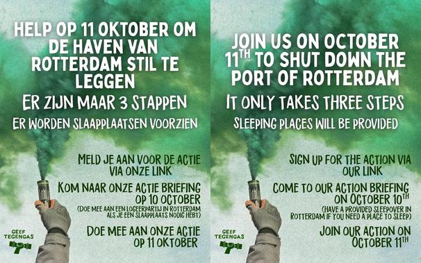 Links (Nederlands):

HELP OP 11 OKTOBER OM
DE HAVEN VAN
ROTTERDAM STIL TE
LEGGEN

ER ZIJN MAAR 3 STAPPEN

ER WORDEN SLAAPPLAATSEN VOORZIEN

MELD JE AAN VOOR DE ACTIE
VIA ONZE LINK

KOM NAAR ONZE ACTIE BRIEFING
OP 10 OCTOBER
(DOE MEE AAN EEN LOGEERPARTIJ IN ROTTERDAM
ALS JE EEN SLAAPPLAATS NODIG HEBT)

DOE MEE AAN ONZE ACTIE
OP 11 OKTOBER

GEEF
TEGENGAS

Right (English):

JOIN US ON OCTOBER
11H TO SHUT DOWN THE
PORT OF ROTTERDAM

IT ONLY TAKES THREE STEPS

SLEEPING PLACES WILL BE PROVIDED

SIGN UP FOR THE ACTION VIA
OUR LINK

COME TO OUR ACTION BRIEFING
ON OCTOBER 10TH
(HAVE A PROVIDED SLEEPOVER IN
ROTTERDAM IF YOU NEED A PLACE TO SLEEP)

JOIN OUR ACTION ON
OCTOBER 11TH

GEEF
TEGENGAS