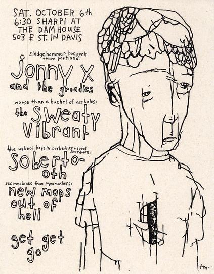 A hand drawn flyer for a show with a dejected humanoid.

The text reads:

SAT. OCTOBER 6th
6:30 SHARP! AT 
THE DAM HOUSE
503 E ST. IN DAVIS

sledgehammer box punk
from portland:
jonny X
and the groadies

worse than a bucket of assholes:
the sweaty vibrant 

the ugliest boys in boxleitner+ total shutdown:
soberto-
oth

sex machines from popesmashers:
new maps
out of
hell


get get 
go