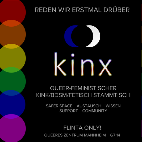 Quadratische Grafik. Schwarzer Hintergrund. Am linken Rand sechs große Punkte in (von oben nach unten) rot, orange, gelb, grün, blau und violett. Die Punkte überlappen sich ein wenig, an diesen Stellen sind die Farben verstärkt. Oben steht "Reden wir erstmal drüber", dann folgt das Logo des Stammtischs, drei Punkte in dunkelblau, schwarz und weiß, wobei der schwarze Punkt in der Mitte zwischen den beiden anderen liegt und diese verdeckt, sodass das Ganze wie zwei Viertelmonde in dunkelblau und weiß aussieht, die an einer schwarzen runden Fläche in der Mitte anliegen. Darunter steht in Kleinbuchstaben "kinx", die Ränder der Buchstaben sind in Regenbogenfarben gehalten. Weiterer Text: "Queer-feministischer Kink/BDSM/Fetisch Stammtisch - Safer Space - Austausch - Wissen - Support - Community - FLINTA only! Queeres Zentrum Mannheim - G7 14".