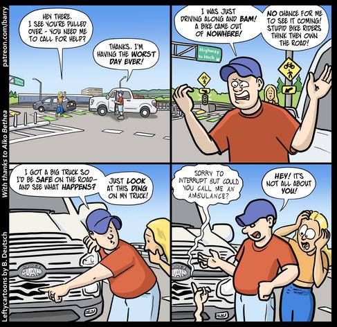 TRANSCRIPT OF CARTOON

This cartoon has four panels.

PANEL 1

A car and a pickup truck are pulled over on the side of an overpass. There’s an exit ramp with white and green stripes going across it, which in some cities indicates pedestrian and bicyclist crossings. The driver of the car, a woman in an orange top, is walking towards the driver of the pickup, who has gotten out of the truck. He's wearing a blue cap and a red tshirt.

WOMAN: Hey there. I see you're pulled over. You need me to call for help?MAN: Thanks. I'm having the worst day ever!

PANEL 2

A closer shot of the truck driver as he rants. His face is framed by two yellow caution signs with bicycle icons and arrows pointing to the green and white crosswalk lines. The concerned woman is behind him.

MAN: I was just driving along and bam! A bike came out of nowhere! No chance for me to see it coming! Stupid bike riders think they own the road!

PANEL 3

Looking worried, the man points to a dent on his truck's front grill. 

MAN: I got a big truck so I'd be safe on the road — and see what happens? Just look at this ding on my truck!

PANEL 4

From the ground in front of the truck, a hand comes up, forefinger raised to get attention. The woman is shocked; the man is annoyed.

BIKER (weak shaky voice): Sorry to interrupt but could you call me an ambulance?MAN: Hey! It's not all about you!

CHICKEN FAT WATCH

Chicken fat is obsolete cartoonists' lingo for unimportant but amusing details in the art.

PANEL 2: A highway 
