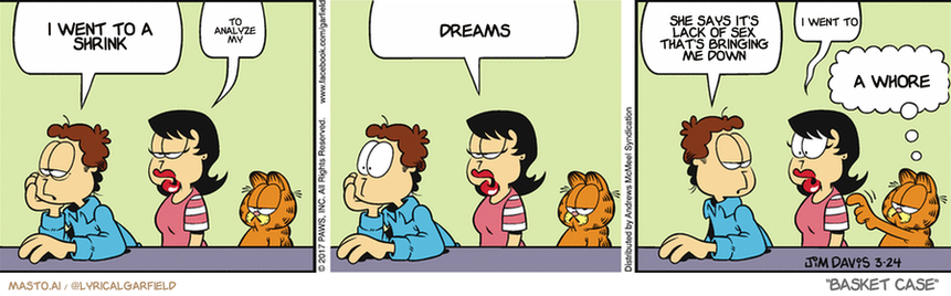 Original Garfield comic from March 24, 2017
Text replaced with lyrics from: Basket Case

Transcript:
• I Went To A Shrink
• To Analyze My
• Dreams
• She Says It's Lack Of Sex That's Bringing Me Down
• I Went To
• A Whore


--------------
Original Text:
• Jon:  My accordion is in the repair shop.
• Liz:  Oh, no!  Did somebody hit it with a hammer?
• Jon:  Why would you ask that?
• Liz:  Um...
• Garfield:  Demand a lawyer.

The image consists of three comic strips, each depicting three different scenarios involving three cartoon characters. The first strip shows a woman holding a cat, the second strip features the same woman holding a dog, and the third strip shows the same woman holding a basket.

In the first comic strip, a man is sitting at a table, and another man is seated next to him. The man in the second comic strip is sitting at another table with a cat, while the man in the third comic strip is sitting at a different table with a dog. The first comic strip also has a speech bubble, which reads, "I wanted to go to a snooker party." The second comic strip also features a speech bubble saying, "She wants to go to a party." The third comic strip includes another speech bubble reading, "This is a woman."