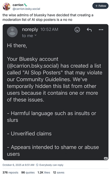 @carrion.bsky.social‬ on Bluesky:
the wise admins of bluesky have decided that creating a moderation list of AI slop posters is a no no

screenshot attached, which reads:

Hi there,
Your Bluesky account
(@carrion.bsky.social) has created a list called "Al Slop Posters" that may violate our Community Guidelines. We've temporarily hidden this list from other users because it contains one or more of these issues.
- Harmful language such as insults or slurs
- Unverified claims
- Appears intended to shame or abuse users