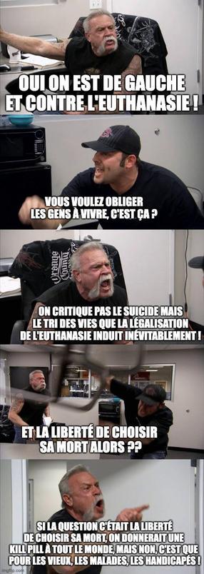 Meme de American Chopper, deux bikers (père et fils) ont une dispute de plus en plus violente. Le père affirme "oui on est de gauche et contre l'euthanasie !" Le fils répond "Vous voulez obliger les gens à vivre, c'est ça ?" Le père crie "on critique pas le suicide mais le tri des vies que la légalisation de l'euthanasie induit inévitablement !" Le fils lance une chaise à travers la pièce en criant "Et la liberté de choisir sa mort alors ??" Le père hurle "Si la question c'était la liberté de choisir sa mort, on donnerait une kill pill à tout le monde mais non, c'est que pour les vieux, les malades, les handicapés !"