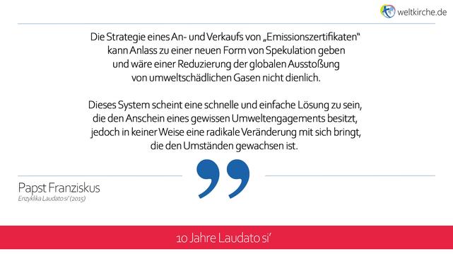 171. Die Strategie eines An- und Verkaufs von „Emissionszertifikaten“ kann Anlass zu einer neuen Form von Spekulation geben und wäre einer Reduzierung der globalen Ausstoßung von umweltschädlichen Gasen nicht dienlich. Dieses System scheint eine schnelle und einfache Lösung zu sein, die den Anschein eines gewissen Umweltengagements besitzt, jedoch in keiner Weise eine radikale Veränderung mit sich bringt, die den Umständen gewachsen ist. Vielmehr kann es sich in einen Behelf verwandeln, der vom Eigentlichen ablenkt und erlaubt, den übermäßigen Konsum einiger Länder und Bereiche zu unterstützen.

(Aus der Enzyklika Laudato Si' von Papst Franziskus, Nr. 171)