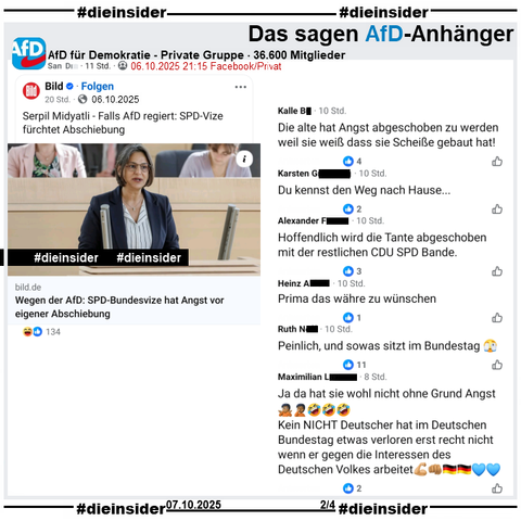 In der 36.600 Mitglieder großen privaten Gruppe wird der Bericht über die SPD Landtagsabgeordnete aus Schleswig-Holstein und dortige Landes- und Fraktionsvorsitzende Serpil Midyatli "Falls AfD regiert: SPD-Vize fürchtet Abschiebung" geteilt.

Wir zeigen auf Slide 2 u.a. die Kommentare 

"Die alte hat Angst abgeschoben zu werden weil sie weiß dass sie Scheiße gebaut hat!", "Du kennst den Weg nach Hause...", "Hoffendlich wird die Tante abgeschoben mit der restlichen CDU SPD Bande.", "Prima das währe zu wünschen.", "Peinlich, und sowas sitzt im Bundestag. 🫣" und "Ja da hat sie wohl nicht ohne Grund Angst. 🤷🏾🤦🏾🤣 Kein NICHT Deutscher hat im Deutschen Bundestag etwas verloren erst recht nicht wenn er gegen die Interessen des Deutschen Volkes arbeitet. 💪🏽👊🏽🇩🇪💙"