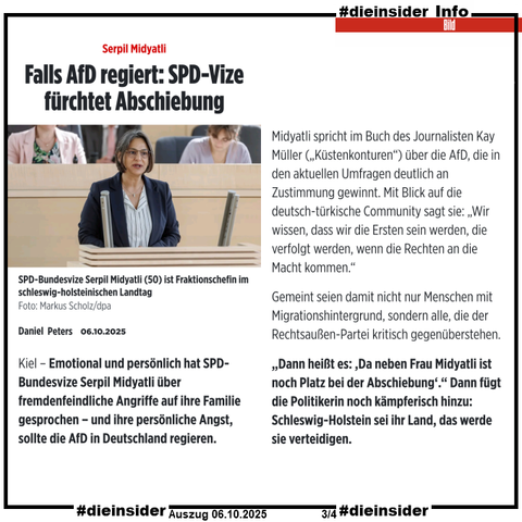Als Info zeigen wir hier einen Auszug des Bild-Berichts vom 06.10.2025 "Serpil Midyatli: Falls AfD regiert: SPD-Vize fürchtet Abschiebung"

U.a. heißt es hier "Emotional und persönlich hat SPD-Bundesvize Serpil Midyatli über fremdenfeindliche Angriffe auf ihre Familie gesprochen – und ihre persönliche Angst, sollte die AfD in Deutschland regieren."