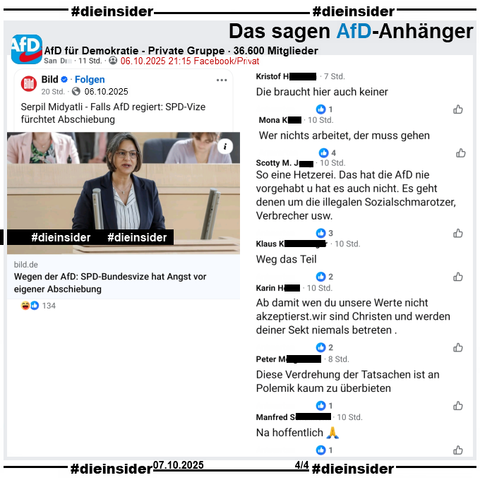 In der 36.600 Mitglieder großen privaten Gruppe wird der Bericht über die SPD Landtagsabgeordnete aus Schleswig-Holstein und dortige Landes- und Fraktionsvorsitzende Serpil Midyatli "Falls AfD regiert: SPD-Vize fürchtet Abschiebung" geteilt.

Wir zeigen auf Slide 4 u.a. die Kommentare 

"Die braucht hier auch keiner.", "Wer nichts arbeitet, der muss gehen.", "So eine Hetzerei. Das hat die AfD nie vorgehabt u hat es auch nicht. Es geht denen um die illegalen Sozialschmarotzer, Verbrecher usw.", "Weg das Teil.", "Ab damit wen du unsere Werte nicht akzeptierst.wir sind Christen und werden deiner Sekt niemals betreten.", "Diese Verdrehung der Tatsachen ist an Polemik kaum zu überbieten." und "Na hoffentlich. 🙏"