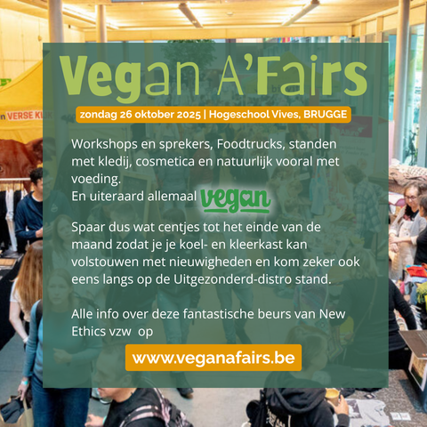 Vegan A'Fairs
 zondag 26 oktober 2025 | Hogeschool Vives, BRUGGE
Workshops en sprekers, Foodtrucks, standen
met kledij, cosmetica en natuurlijk vooral met
voeding.
En uiteraard allemaal Vegan.
Spaar dus wat centjes tot het einde van de
maand zodat je je koel- en kleerkast kan volstouwen met nieuwigheden en kom zeker ook eens langs op de Uitgezonderd-distro stand.  Alle info over deze fantastische beurs van New Ethics vzw op
. www.veganafairs.be