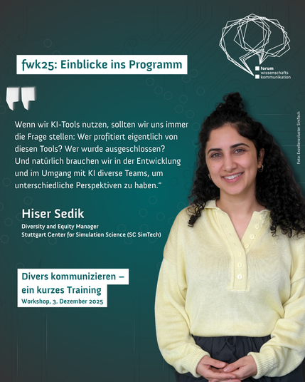 fwk25: Einblicke ins Programm. Forum Wissenschaftskommunikation. "Wenn wir KI-Tools nutzen, sollten wir uns immer die Frage stellen: Wer profitiert eigentlich von diesen Tools? Wer wurde ausgeschlossen? 
Und natürlich brauchen wir in der Entwicklung und im Umgang mit KI diverse Teams, um unterschiedliche Perspektiven zu haben.“ iser Sedik
Diversity and Equity Manager
Stuttgart Center for Simulation Science (SC SimTech). Divers kommunizieren - ein kurzes Training. Workshop, 3. Dezember 2025. Foto von Hiser Sedik