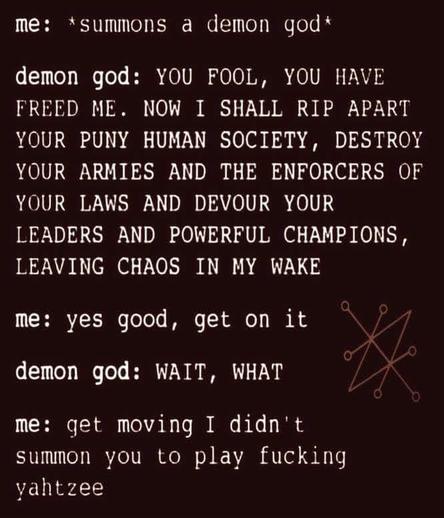 me: *summons a demon god*

demon god: YOU FOOL, YOU HAVE

FREED ME. NOW I SHALL RIP APART YOUR PUNY HUMAN SOCIETY, DESTROY YOUR ARMIES AND THE ENFORCERS OF YOUR LAWS AND DEVOUR YOUR LEADERS AND POWERFUL CHAMPIONS, LEAVING CHAOS IN MY WAKE

me: yes good, get on it

demon god: WAIT, WHAT

me: get moving I didn't summon you to play fucking yahtzee

*