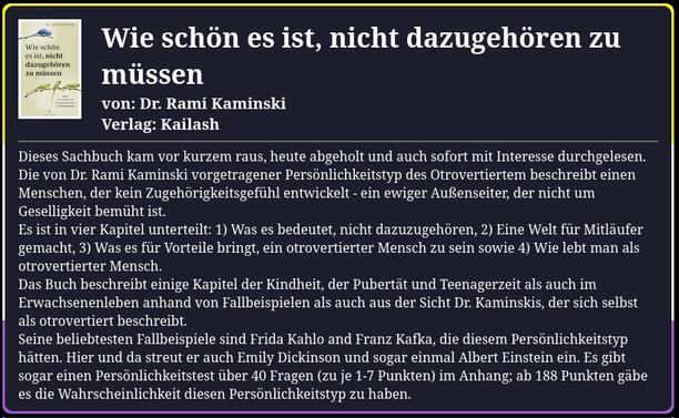Dieses Sachbuch kam vor kurzem raus, heute abgeholt und auch sofort mit Interesse durchgelesen. Die von Dr. Rami Kaminski vorgetragener Persönlichkeitstyp des Otrovertiertem beschreibt einen Menschen, der kein Zugehörigkeitsgefühl entwickelt - ein ewiger Außenseiter, der nicht um Geselligkeit bemüht ist.
Es ist in vier Kapitel unterteilt: 1) Was es bedeutet, nicht dazuzugehören, 2) Eine Welt für Mitläufer gemacht, 3) Was es für Vorteile bringt, ein otrovertierter Mensch zu sein sowie 4) Wie lebt man als otrovertierter Mensch.
Das Buch beschreibt einige Kapitel der Kindheit, der Pubertät und Teenagerzeit als auch im Erwachsenenleben anhand von Fallbeispielen als auch aus der Sicht Dr. Kaminskis, der sich selbst als otrovertiert beschreibt.
Seine beliebtesten Fallbeispiele sind Frida Kahlo and Franz Kafka, die diesem Persönlichkeitstyp hätten. Hier und da streut er auch Emily Dickinson und sogar einmal Albert Einstein ein. Es gibt sogar einen Persönlichkeitstest über 40 Fragen (zu je 1-7 Punkten) im Anhang; ab 188 Punkten gäbe es die Wahrscheinlichkeit diesen Persönlichkeitstyp zu haben.
