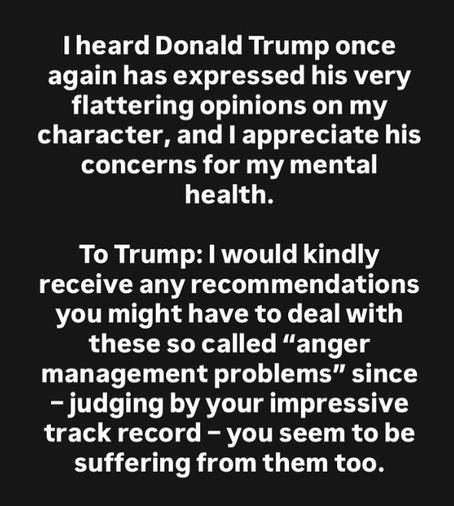Copy-paste of Greta Thunberg's IG-post.

I heard Donald Trump once again has expressed his very flattering opinions on my character, and I appereciate his concerns for my mental health.

To Trump: I would kindly receice any recommendations you might have to deal with these so called "anger management problems" since - judging by your impressive track record - you seem to be suffering them too.