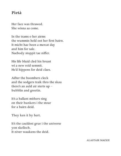 Pietà
Alastair Mackie

Her face was thrawed.
She wisna aa come.

In the trams o her airms
the wummin held oot her first bairn.
It micht hae been a mercat day
and him for sale.
Naebody stoppit tae niffer.

His life bluid cled his breast
wi a new reid semmit.
He’d hippens for deid claes.

Aifter the boombers cleck
and the sodgers traik thro the skau
there’s an auld air sterts up –
bubblin and greetin.

It’s a ballant mithers sing
on their hunkers i the stour
for a bairn deid.

They ken it by hert.

It’s the cauldest grue i the universe
yon skelloch.
It niver waukens the deid.