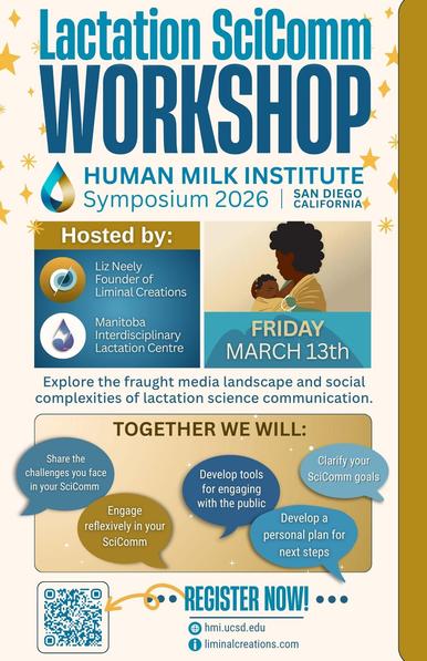 Flyer for the Lactation SciComm Workshop at the Human Milk Institute Symposium 2026 in San Diego, California. The color theme is teal and gold. The heading reads “Lactation SciComm Workshop” in large bold text with gold star accents. Below: “Human Milk Institute Symposium 2026 San Diego, California.” Hosted by Liz Neely, founder of Liminal Creations, and the Manitoba Interdisciplinary Lactation Centre. An illustration shows a parent with brown skin and curly hair holding an infant, next to the date: Friday, March 13th. The flyer text reads: “Explore the fraught media landscape and social complexities of lactation science communication.”
Section titled Together We Will:
	•	Share the challenges you face in your SciComm
	•	Engage reflexively in your SciComm
	•	Develop tools for engaging with the public
	•	Clarify your SciComm goals
	•	Develop a personal plan for next steps

At the bottom: a QR code with the words Register Now! and website links hmi.ucsd.edu and liminalcreations.com.