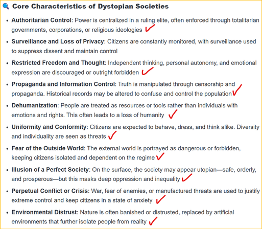 Meme states:
### **Core Characteristics of Dystopian Societies**

- **Authoritarian Control**: Power is centralized in a ruling elite, often enforced through totalitarian governments, corporations, or religious ideologies
    
- **Surveillance and Loss of Privacy**: Citizens are constantly monitored, with surveillance used to suppress dissent and maintain control
    
- **Restricted Freedom and Thought**: Independent thinking, personal autonomy, and emotional expression are discouraged or outright forbidden
    
- **Propaganda and Information Control**: Truth is manipulated through censorship and propaganda. Historical records may be altered to confuse and control the population
    
- **Dehumanization**: People are treated as resources or tools rather than individuals with emotions and rights. This often leads to a loss of humanity
    
- **Uniformity and Conformity**: Citizens are expected to behave, dress, and think alike. Diversity and individuality are seen as threats
    
- **Fear of the Outside World**: The external world is portrayed as dangerous or forbidden, keeping citizens isolated and dependent on the regime
    
    
- **Perpetual Conflict or Crisis**: War, fear of enemies, or manufactured threats are used to justify extreme control and keep citizens in a state of anxiety
    
- **Environmental Distrust**: Nature is often banished or distrusted, replaced by artificial environments that further isolate people from reality