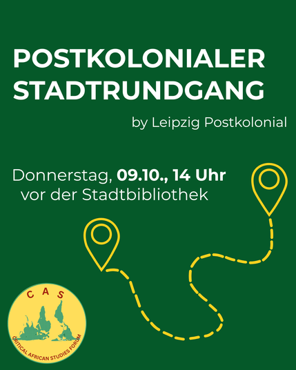 The image is a dark green poster advertising a walking tour. At the top, in large, bold, white font, is the text "POSTKOLINIALER STADTRUNDGANG". Below that, in slightly smaller white font, reads "by Leipzig Postkolonial". 
Further down, the text “Donnerstag, 09.10., 14 Uhr vor der Stadtbibliothek” is displayed. A circular logo with a white background and green text “CAS CRITICAL AFRICAN STUDIES FORUM” appears in the lower left corner. A winding, dashed white line, shaped like a path with several marker points, extends from the lower right to the upper right side of the poster.