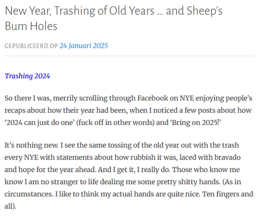 New Year, Trashing of Old Years … and Sheep’s Bum Holes
Gepubliceerd op 24 Januari 2025
Trashing 2024

So there I was, merrily scrolling through Facebook on NYE enjoying people’s recaps about how their year had been, when I noticed a few posts about how ‘2024 can just do one’ (fuck off in other words) and ‘Bring on 2025!’

It’s nothing new. I see the same tossing of the old year out with the trash every NYE with statements about how rubbish it was, laced with bravado and hope for the year ahead. And I get it, I really do. Those who know me know I am no stranger to life dealing me some pretty shitty hands. (As in circumstances. I like to think my actual hands are quite nice. Ten fingers and all).