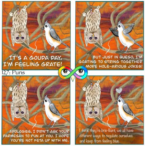 127: Puns

Photo Description:
Panel 1: In the middle of winding branches with various browns, oranges, and purples is ural owl named Garlic who is hanging on a branch by his prosthetic leg to regulate himself, and a tufted titmouse named Camembert. 
Camembert begins, "IT'S A GOUDA DAY, I'M FEELING GRATE!"

Panel 2: She continues, "BUT JUST IN QUESO, I'M GOATING TO STRING TOGETHER MORE HOLE-ARIOUS JOKES!"

Panel 3: She finishes, "APOLOGIES, I DIDN'T ASK YOUR PARMESAN TO PUN AT YOU. I HOPE YOU'RE NOT FETA UP WITH ME."

Panel 4: Garlic replies, "I think they're brie-lliant, we all have different ways to regulate ourselves and keep from feeling blue." 
There is a gray heart above Camembert.