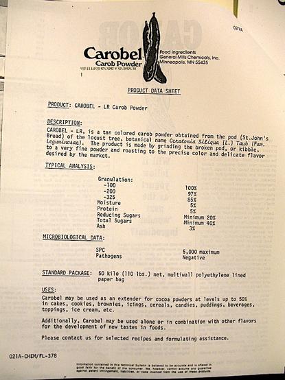Product Data Sheet from the late '70s or early '80s for Carobel Carob Powder by General Mills.
"CAROBEL - LR Carob Powder
DESCRIPTION:
CAROBEL - LR, is a tan colored carob powder obtained from the pod (St.John's Bread) of the locust tree, botanical name Ceratonia Siliqua (L.) Taub (Fam.
Leguminosae).
The product is made by grinding the broken pod, or kibble,
to a very fine powder and roasting to the precise color and delicate flavor desired by the market.
TYPICAL ANALYSIS:
Granulation:
-100 100%
-200 97%
-325 85%
Moisture 5%
Protein 5%
Reducing Sugars Minimum 20%
Total Sugars Minimum 20%
Ash 3%
MICROBIOLOGICAL DATA:
SPC 5,000 maximum
Pathogens Negative
STANDARD PACKAGE:
50 kilo (110 lbs.) net, multiwall polyethylene lined paper bag
USES:
Carobel may be used as an extender for cocoa powders at levels up to 50% in cakes, cookies, brownies, icings, cereals, candies, puddings, beverages, toppings, ice cream, etc.
Additionally, Carobel may be used alone or in combination with other flavors for the development of new tastes in foods.
Please contact us for selected recipes and formulating assistance."