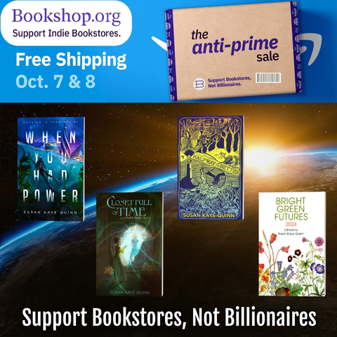 Bookshop.org logo - Support Indie Bookstores
Free Shipping Oct 7 &8
Anti-Prime Sale
Support Bookstores not Billionaires
4 of the many Susan Kaye Quinn books that are on bookshop

WHEN YOU HAD POWER: near-future solarpunk power grid mystery
CLOSET FULL OF TIME: anti-AI Black Mirror-ish short story collection
HALFWAY TO BETTER: solarpunk short story collection
BRIGHT GREEN FUTURES: solarpunk short story collection edited by Sue from guests on her podcast
