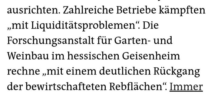 Screenshot Auszug eines Artikels:

Zahlreiche Betriebe kämpften „mit Liquiditätsproblemen“. Die Forschungsanstalt für Garten- und Weinbau im hessischen Geisenheim rechne „mit einem deutlichen Rückgang der bewirtschafteten Rebflächen“.