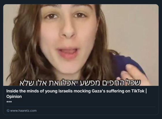 Screenshot di un articolo d’opinione pubblicato su Haaretz, intitolato “Inside the minds of young Israelis mocking Gaza's suffering on TikTok”. L’immagine mostra un giovane che parla direttamente alla videocamera, con del testo in ebraico sovrapposto che recita: “שכל החפים מפשע יאכלו את אלו שלא” (“Che tutti gli innocenti mangino quelli che non lo sono”). Il contesto visivo e testuale suggerisce una riflessione critica sul comportamento di alcuni utenti israeliani sui social media, che deridono la sofferenza di Gaza, evidenziando le tensioni emotive e politiche legate al conflitto israelo-palestinese.

Credito: pagina Instagram di ireallyhateyou1948