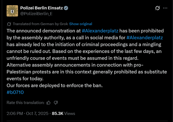 The announced demonstration at Alexanderplatz has been prohibited by the assembly authority, as a call in social media for Alexanderplatz has already led to the initiation of criminal proceedings and a mingling cannot be ruled out. Based on the experiences of the last few days, an unfriendly course of events must be assumed in this regard.

Alternative assembly announcements in connection with pro-Palestinian protests are in this context generally prohibited as substitute events for today.

Our forces are deployed to enforce the ban.

#b0710